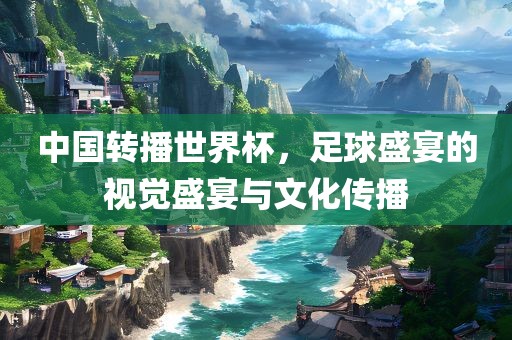 中国转播世界杯，足球盛宴的视觉盛宴与文化传播