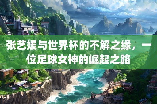 张艺媛与世界杯的广州熙林手袋有限公司不解之缘,一位足球女神的崛起之路