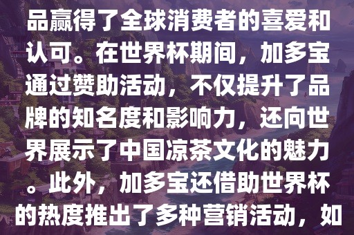加多宝与世界杯有着紧密的联系。作为连续两届世界杯的官方赞助商，加多宝以其凉茶产品赢得了全球消费者的喜爱和认可。在世界杯期间，加多宝通过赞助活动，不仅提升了品牌的知名度和影响力，还向世界展示了中国凉茶文化的魅力。此外，加多宝还借助世界杯的热度推出了多种营销活动，如邀请明星代言、举办线上线下互动活动等，吸引了更多消费者的关注和参与。