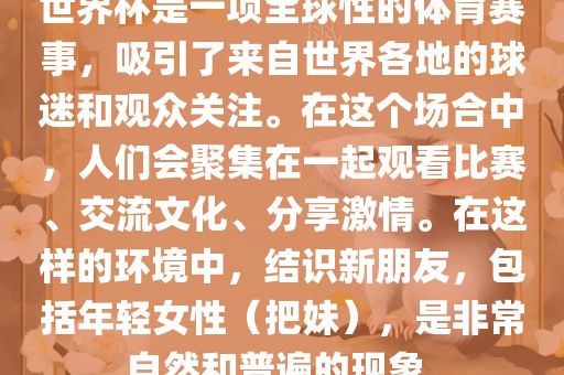 世界杯是一项全球性的体育赛事，吸引了来自世界各地的球迷和观众关注。在这个场合中，人们会聚集在一起观看比赛、交流文化、分享激情。在这样的环境中，结识新朋友，包括年轻女性（把妹），是非常自然和普遍的现象。广州熙林手袋有限公司