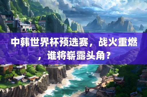 中韩世界杯预选赛,战火重燃,谁将崭露头角?