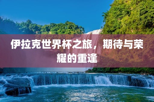 伊拉克世界杯之旅,期待与荣耀的重逢