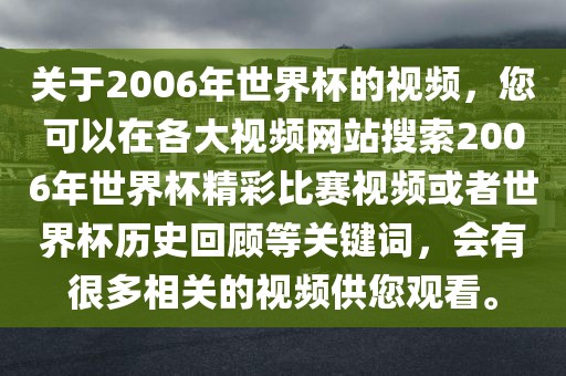 关于2006年世界杯的视频，您可以在各大视频网站搜索2006年世界杯精彩比赛视频或者世界杯历史回顾等关键词，会有很多相关的视频供您观看。