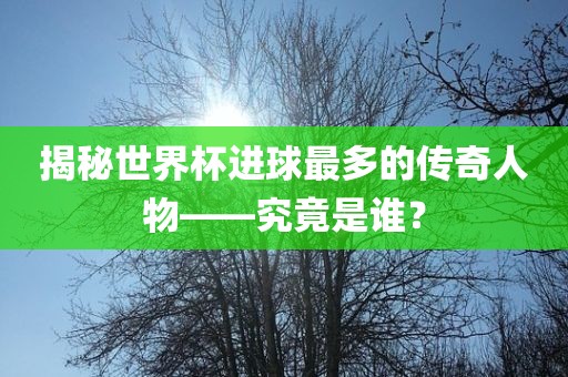 揭秘世界杯进球最多的传奇人物——究竟是谁?