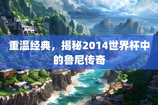 重温经典，揭秘2014世界杯中的鲁尼传奇