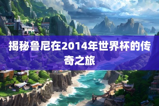 揭秘鲁尼在2014年世界杯的传奇之旅