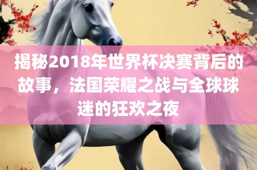 揭秘2018年世界杯决赛背后的故事，法国荣耀之战与全球球迷的狂欢之夜