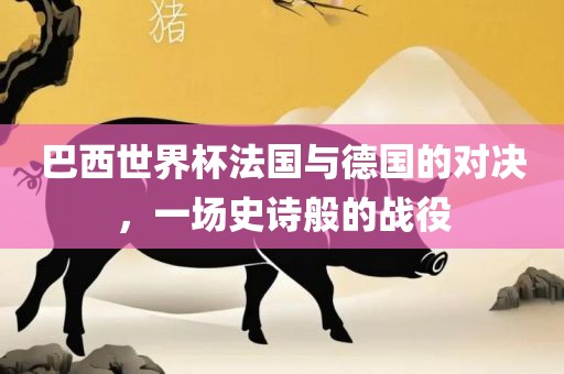 巴西世界杯法国与德国的对决，一场史诗般的战役