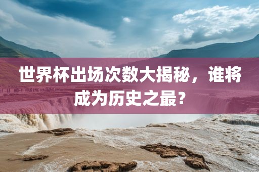 世界杯出场次数大揭秘，谁将成为历史之最？广州熙林手袋有限公司
