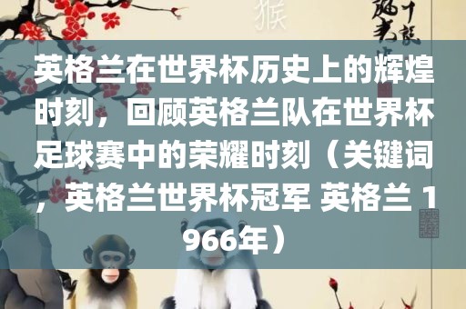 英格兰在世界杯历史上的辉煌时刻,回顾英格兰队在世界杯足球赛中的荣耀时刻(关键词,英格兰世界杯冠军 英格兰 1966年)广州熙林手袋有限公司