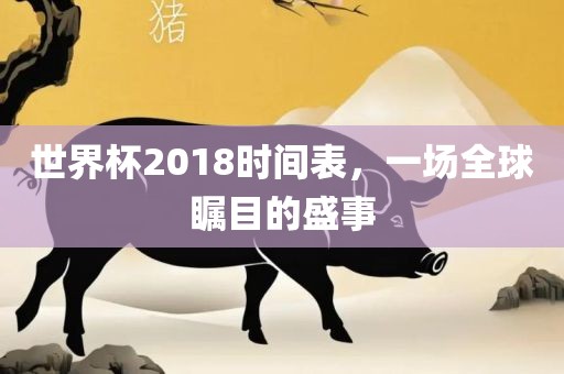 世界杯2018时间表,一场全球瞩目的盛事