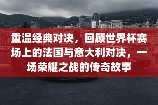 重温经典对决,回顾世界杯赛场上的法国与意大利对决,一场荣耀之战的传奇故事