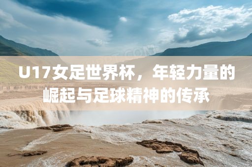 U17女足世界杯,年轻力量的崛起与足球精神的传承