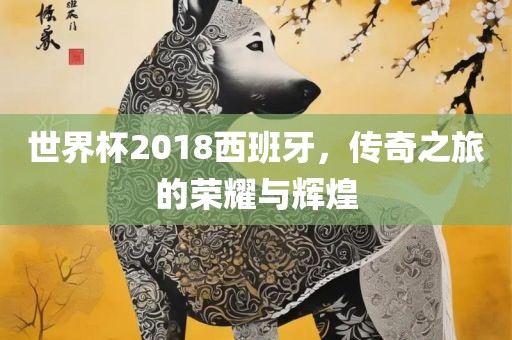 世界杯2018西班牙,传奇之旅的荣耀与辉煌广州熙林手袋有限公司