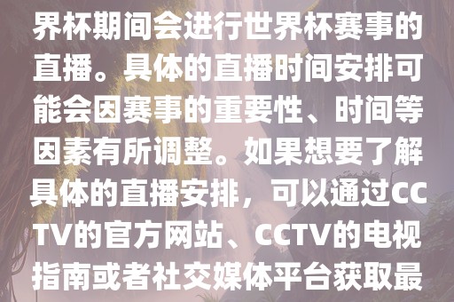 CCTV（中国中央电视台）在世界杯期间会进行世界杯赛事的直播。具体的直播时间安排可能会因赛事的重要性、时间等因素有所调整。如果想要了解具体的直播安排，可以通过CCTV的官方网站、CCTV的电视指南或者社交媒体平台获取最新的信息。