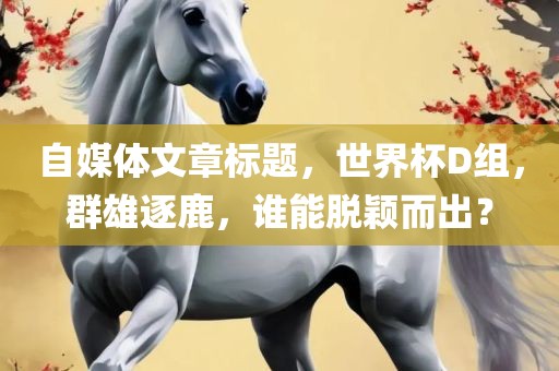 自媒体文章标题,世界杯D组,群雄逐鹿,谁能脱颖而出?