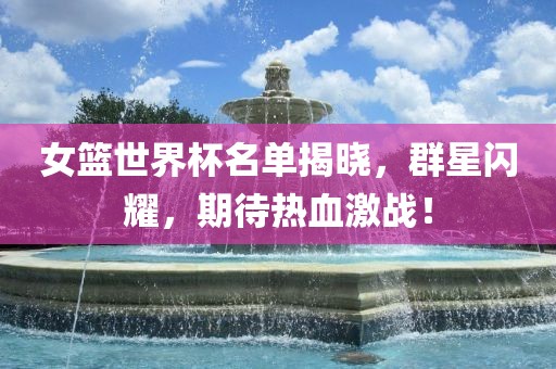 女篮世界杯名单揭晓,群星闪耀,期待热血激战!广州熙林手袋有限公司