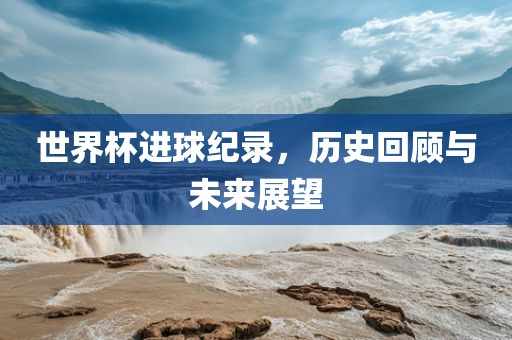 世界杯进球纪录，历史回顾与未来展望