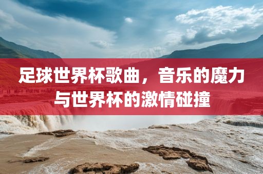 足球世界杯歌曲,音乐的魔力与世界杯的激情碰撞