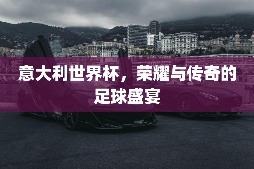 意大利世界杯，荣耀与传奇的足球盛宴