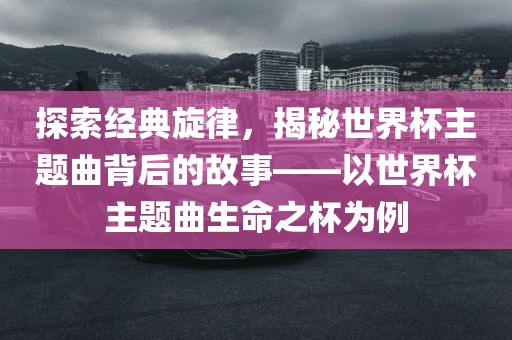 探索经典旋律，揭秘世界杯主题曲背后的故事——以世界杯主题曲生命之杯为例