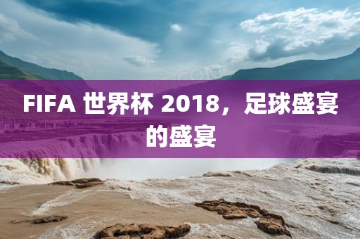 FIFA 世界杯 2018，足球盛宴的盛宴