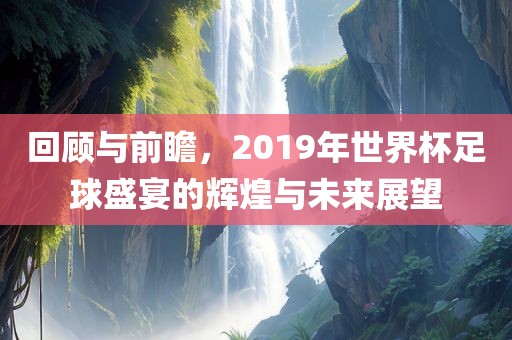 回顾与前瞻,2019年世界杯足球盛宴的辉煌与未来展望广州熙林手袋有限公司