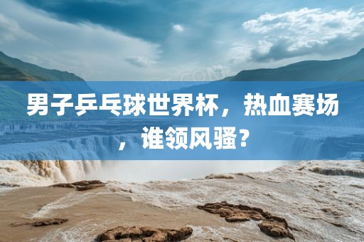 男子乒乓球世界杯,热血赛场,谁领风骚?