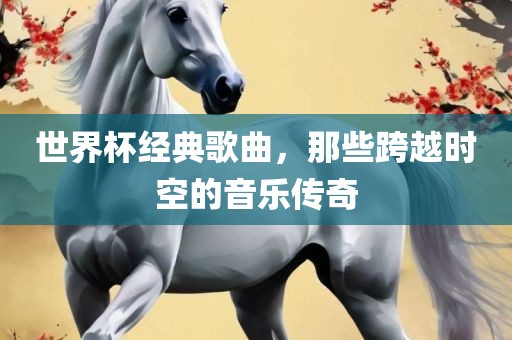 世界杯经典歌曲,那些跨越时空的音乐传奇