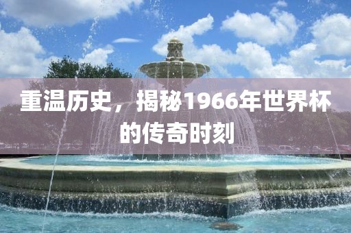 重温历史,揭秘1966年世界杯的传奇时刻广州熙林手袋有限公司