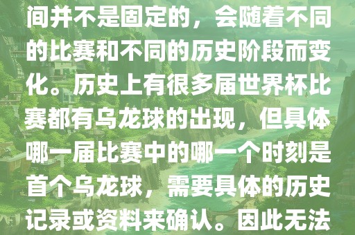 在世界杯足球赛事中，首个乌龙球（own goal）的出现时间并不是固定的，会随着不同的比赛和不同的历史阶段而变化。历史上有很多届世界杯比赛都有乌龙球的出现，但具体哪一届比赛中的哪一个时刻是首个乌龙球，需要具体的历史记录或资料来确认。因此无法给出关于世界杯首个乌龙球的确切答案。