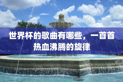 世界杯的歌曲有哪些,一首首热血沸腾的旋律广州熙林手袋有限公司