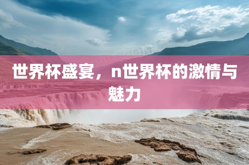 世界杯盛宴，n世界杯的广州熙林手袋有限公司激情与魅力