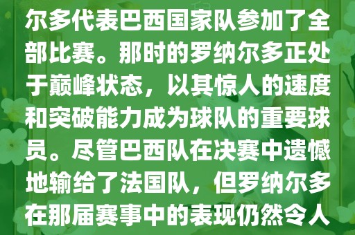 在1998年法国世界杯上,罗纳尔多代表巴西国家队参加了全部比赛。那时的罗纳尔多正处于巅峰状态,以其惊人的速度和突破能力成为球队的重要球员。尽管巴西队在决赛中遗憾地输给了法国队,但罗纳尔多在那届赛事中的表现仍然令人瞩目。