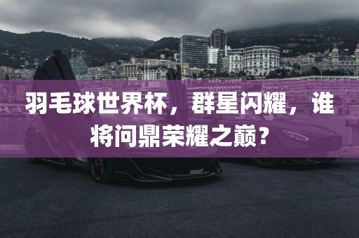 羽毛球世界杯,群星闪耀,谁将问鼎荣耀之巅?