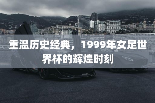 重温历史经典，1999年女足世界杯的辉煌时刻