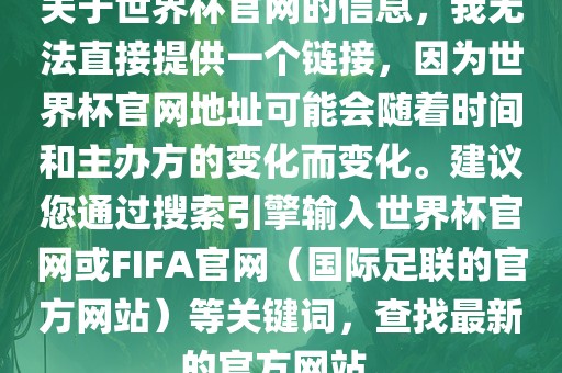 关于世界杯官网的信息，我无法直接提供一个链接，因为世界杯官网地址可能会随着时间和主办方的变化而变化。建议您通过搜索引擎输入世界杯官网或FIFA官网（国际足联的官方网站）等关键词，查找最新的官方网站。