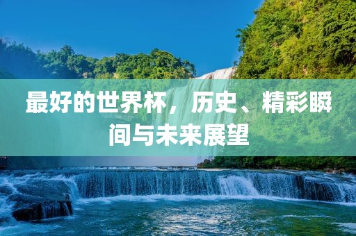 最好的世界杯,历史、精彩广州熙林手袋有限公司瞬间与未来展望