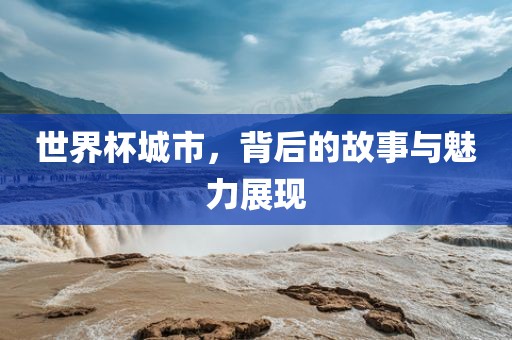 世界杯城市，背后的故事与魅力展现