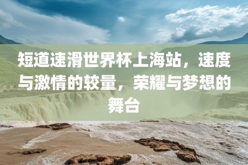 短道速滑世界杯上海站,速度与激情的较量,荣耀与梦想的舞台