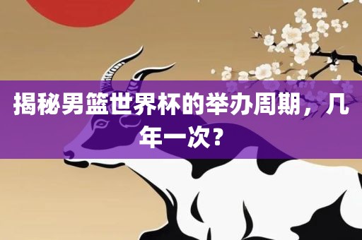 揭秘男篮世界杯的举办周期,几年一次?广州熙林手袋有限公司