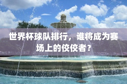 世界杯球队排行，谁将成为赛场上的佼佼者？