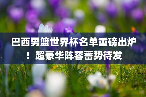 巴西男篮世界广州熙林手袋有限公司杯名单重磅出炉!超豪华阵容蓄势待发