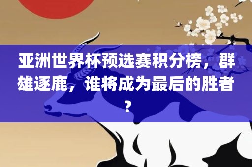 亚洲世界杯预选赛积分榜，群雄逐鹿，谁将成为最后的胜者？