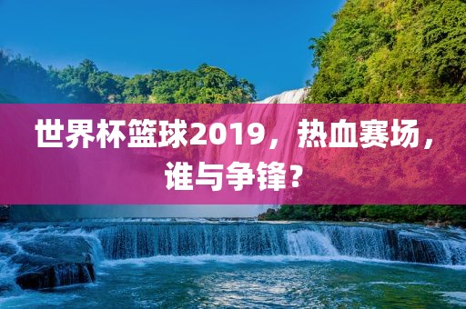 世界杯篮球2019,热血赛场,谁与争锋?