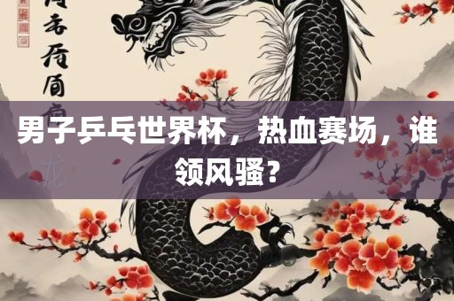 男子乒乓世界杯,热血赛场,谁领风骚?