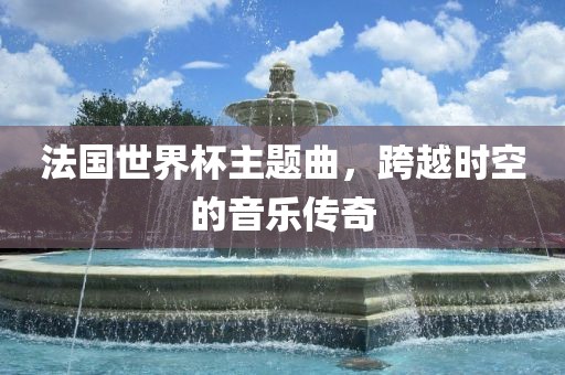 法国世界杯主题曲,跨越时空的音乐传奇