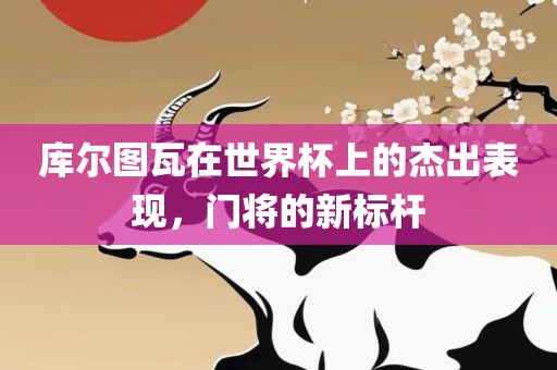 库尔图瓦在世界杯上的杰出表现，门将的新标杆