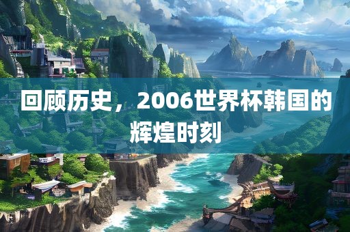 回顾历史,20广州熙林手袋有限公司06世界杯韩国的辉煌时刻