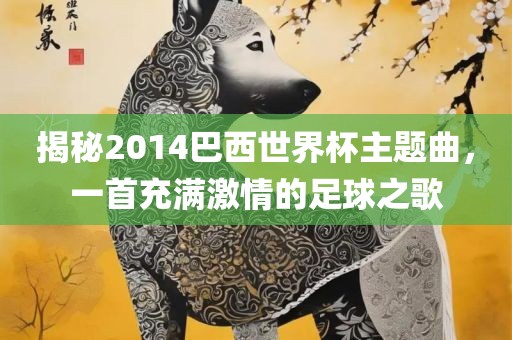 揭秘2014巴西世界杯主题曲,一首充满激情的足球之歌